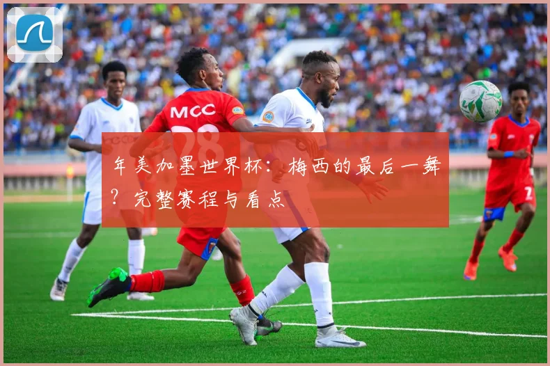 年美加墨世界杯：梅西的最后一舞？完整赛程与看点