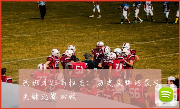 西班牙vs乌拉圭：历史交锋记录与关键比赛回顾