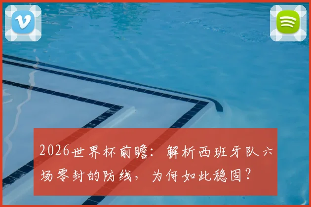 2026世界杯前瞻：解析西班牙队六场零封的防线，为何如此稳固？