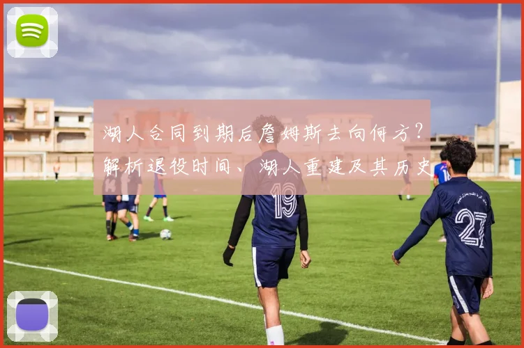 湖人合同到期后詹姆斯去向何方？解析退役时间、湖人重建及其历史地位