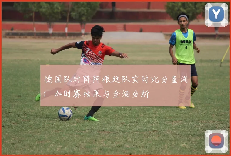 德国队对阵阿根廷队实时比分查询:加时赛结果与全场分析