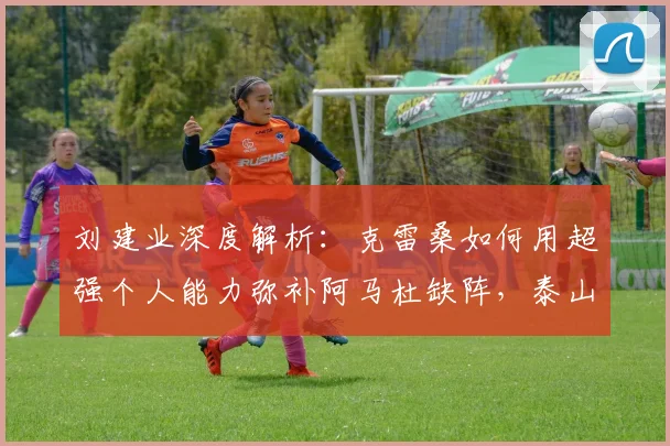 刘建业深度解析:克雷桑如何用超强个人能力弥补阿马杜缺阵,泰山队战术调整全揭秘