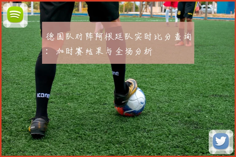 德国队对阵阿根廷队实时比分查询:加时赛结果与全场分析