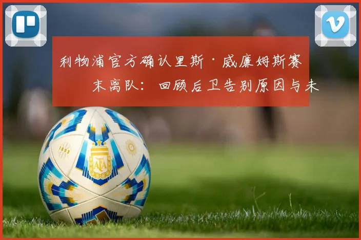 利物浦官方确认里斯·威廉姆斯赛季末离队：回顾后卫告别原因与未来去向展望