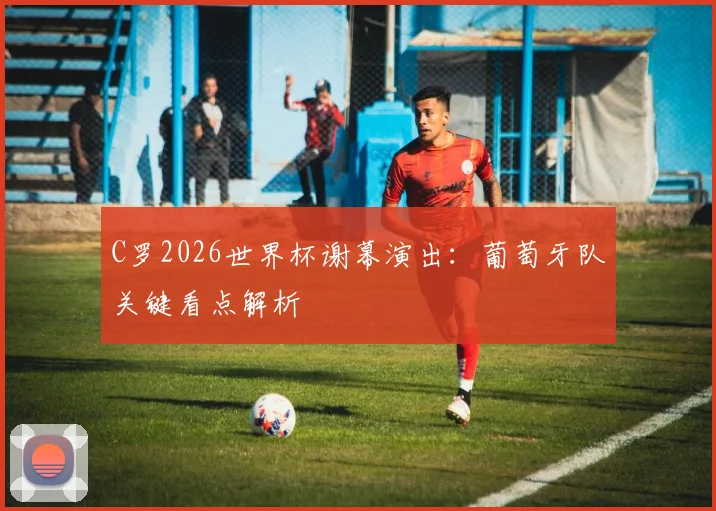 C罗2026世界杯谢幕演出：葡萄牙队关键看点解析