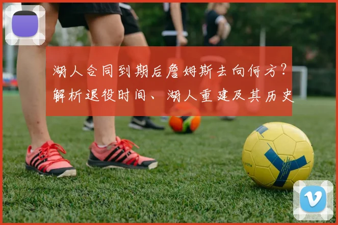 湖人合同到期后詹姆斯去向何方？解析退役时间、湖人重建及其历史地位