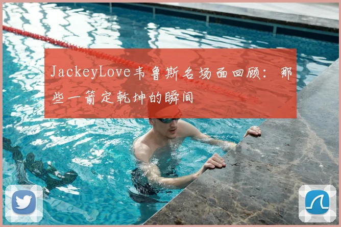 JackeyLove韦鲁斯名场面回顾：那些一箭定乾坤的瞬间