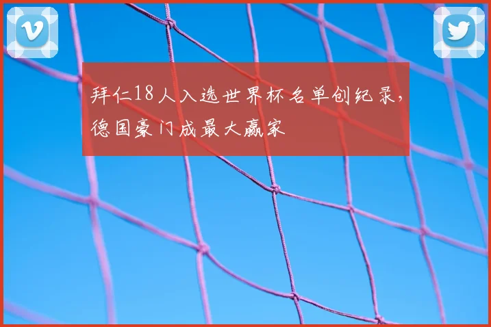 拜仁18人入选世界杯名单创纪录,德国豪门成最大赢家