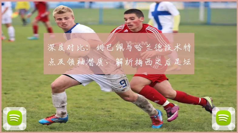 深度对比：姆巴佩与哈兰德技术特点及领袖潜质，解析梅西之后足坛新格局