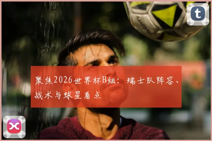 聚焦2026世界杯B组:瑞士队阵容、战术与球星看点