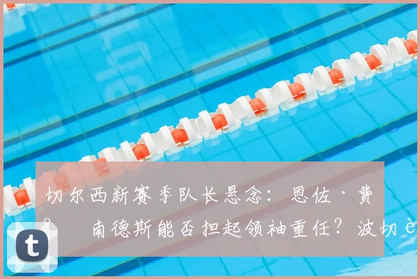 切尔西新赛季队长悬念：恩佐·费尔南德斯能否担起领袖重任？波切蒂诺选人标准解析